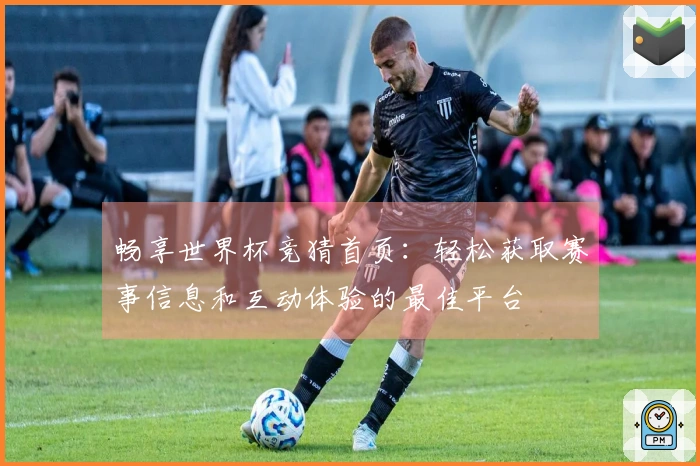 畅享世界杯竞猜首页：轻松获取赛事信息和互动体验的最佳平台